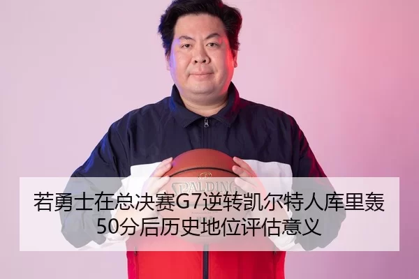 若勇士在总决赛G7逆转凯尔特人库里轰50分后历史地位评估意义