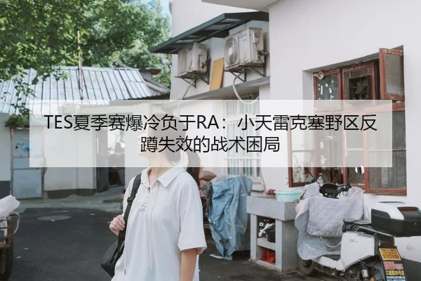 TES夏季赛爆冷负于RA：小天雷克塞野区反蹲失效的战术困局